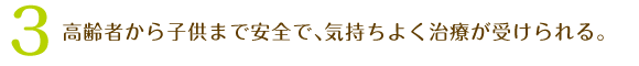 3、高齢者から子供まで安全で､気持ちよく治療が受けられる。